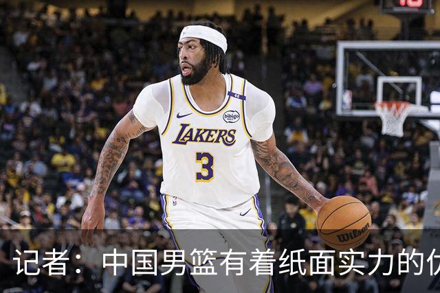 记者：中国男篮有着纸面实力的优势 要控制好篮板 限制日本的反击